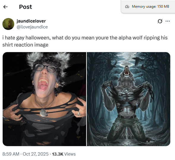 ← Post jaundicelover Memory usage: 150 MB ... @ilovejaundice i hate gay halloween, what do you mean youre the alpha wolf ripping his shirt reaction image 8:59 AM - Oct 27, 2025 - 13.3K Views