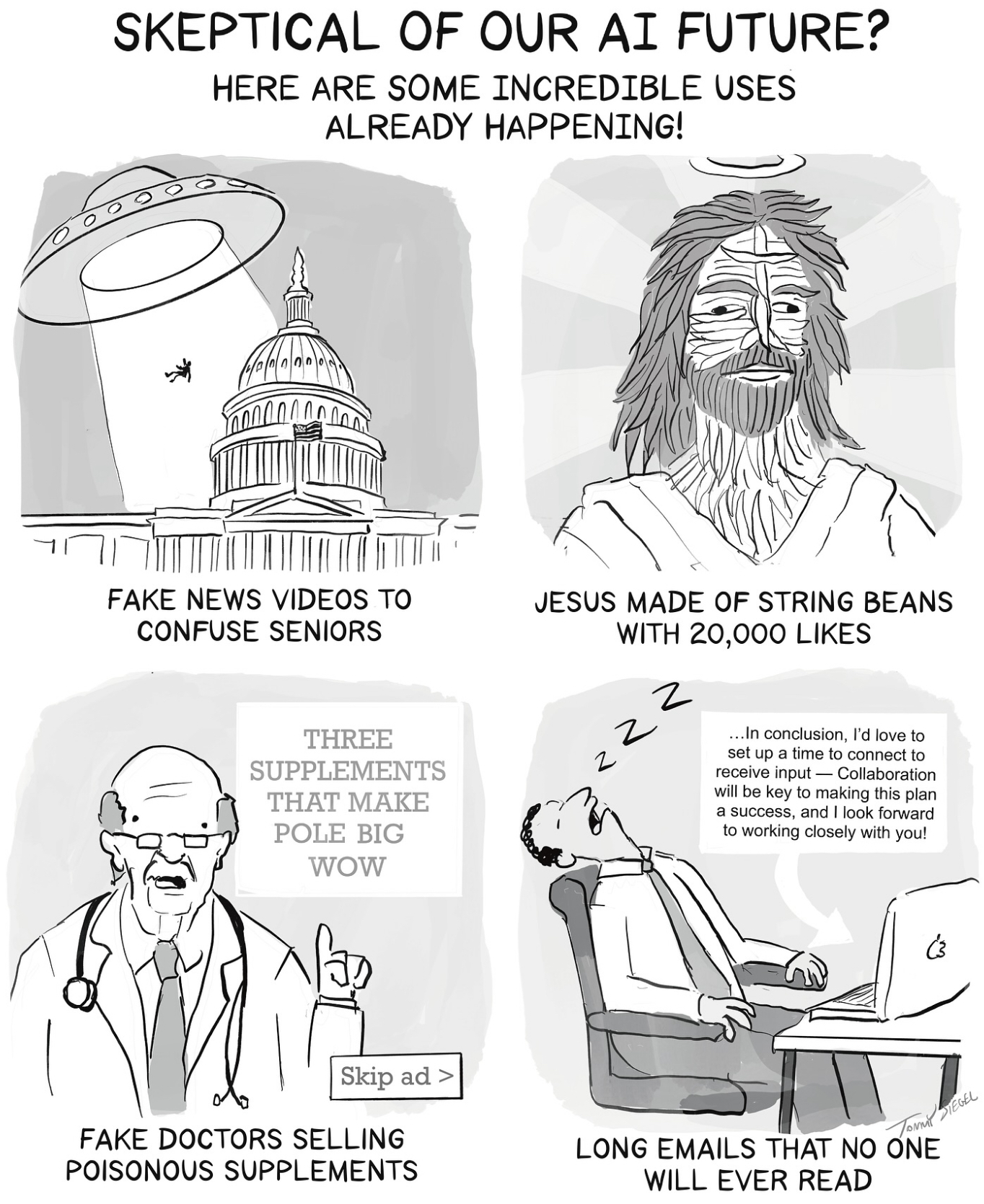 SKEPTICAL OF OUR AI FUTURE? HERE ARE SOME INCREDIBLE USES ALREADY HAPPENING! FAKE NEWS VIDEOS TO CONFUSE SENIORS JESUS MADE OF STRING BEANS WITH 20,000 LIKES Z THREE SUPPLEMENTS THAT MAKE POLE BIG WOW ... In conclusion, I'd love to set up a time to connect to receive input- Collaboration will be key to making this plan a success, and I look forward to working closely with you! فی Skip ad > FAKE DOCTORS SELLING POISONOUS SUPPLEMENTS Tommil SIEGEL LONG EMAILS THAT NO ONE WILL EVER READ