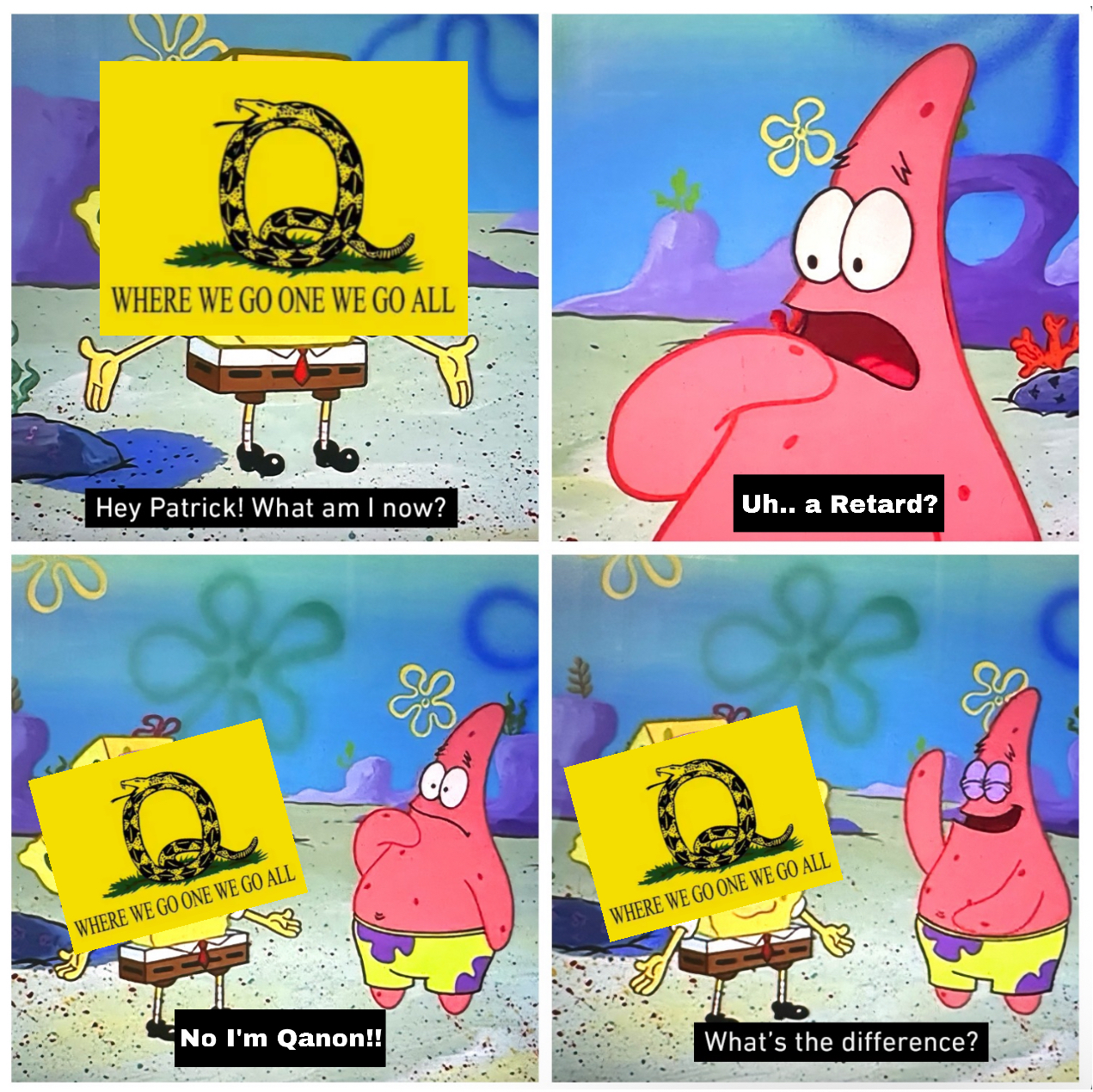 WHERE WE GO ONE WE GO ALL O Hey Patrick! What am I now? Uh.. a Retard? WHERE WE GO ONE WE GO ALL & No I'm Qanon!! WHERE WE GO ONE WE GO ALL What's the difference?