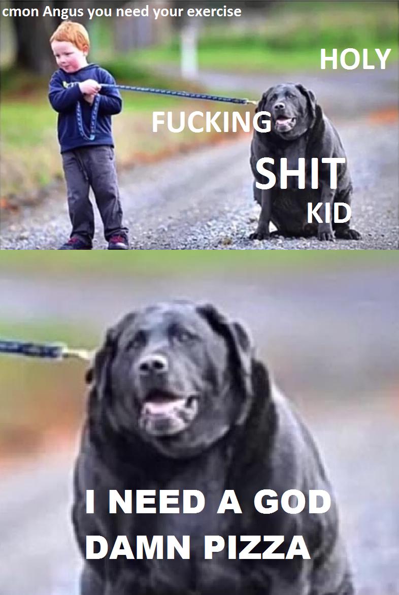 cmon Angus you need your exercise F------ H-------- KID I NEED A GOD DAMN PIZZA