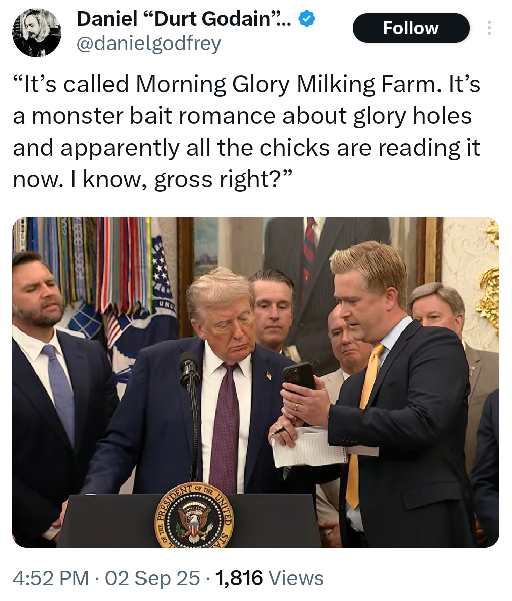 Daniel "Durt Godain"... @danielgodfrey Follow "It's called Morning Glory Milking Farm. It's a monster bait romance about glory holes and apparently all the chicks are reading it now. I know, gross right?" UN RESIDENT OF THE UNITED ED STA • 4:52 PM ⚫ 02 Sep 25 1,816 Views