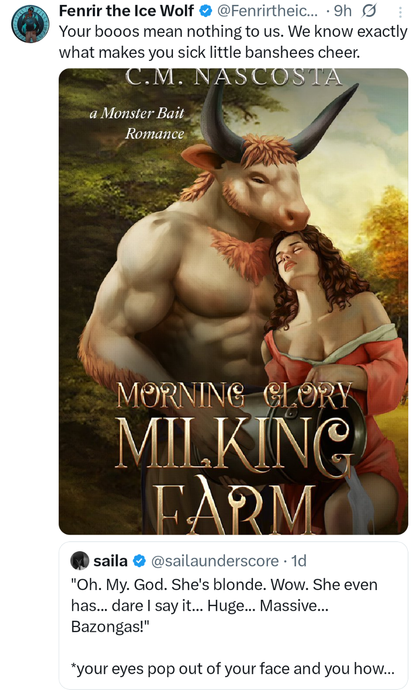 Fenrir the Ice Wolf @Fenrirtheic... 9h Ø Your booos mean nothing to us. We know exactly what makes you sick little banshees cheer. C.M. NASCOSTA a Monster Bait Romance MORNING GLORY MILKING FARM saila @sailaunderscore. 1d "Oh. My. God. She's blonde. Wow. She even has... dare I say it... Huge... Massive... Bazongas!" *your eyes pop out of your face and you how...