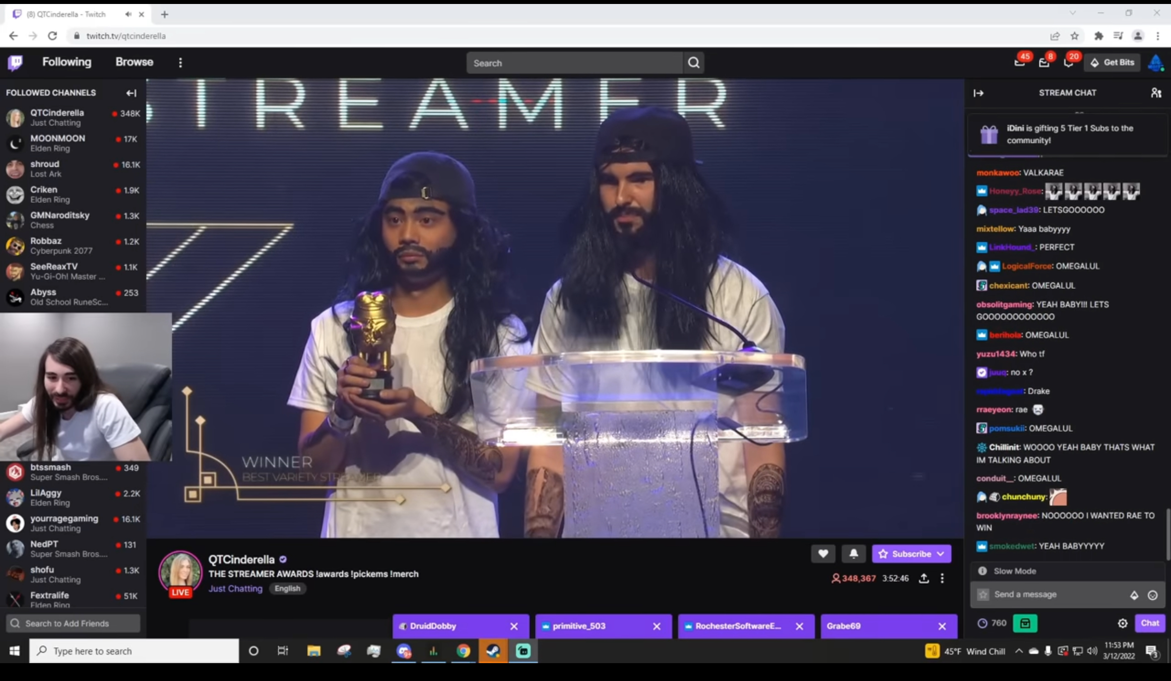 (8) QTCinderella - Twitch Ω twitch.tv/qtcinderella Following Browse B FOLLOWED CHANNELS QTCinderella 348K Just Chatting MOONMOON 17K Elden Ring shroud 16.1K Lost Ark Criken • 1.9K Elden Ring GMNaroditsky 1.3K Chess Robbaz -1.2K Cyberpunk 2077 SeeReaxTV 1.1K Yu-Gi-Oh! Master... Abyss 253 Old School RuneSc... Search a TREAMER btssmash Super Smash Bros.... -349 WINNER LilAggy BEST VARIETY STREAMER 2.2K Elden Ring yourragegaming -16.1K Just Chatting NedPT -131 Super Smash Bros.... shofu 1.3K QTCinderella THE STREAMER AWARDS !awards !pickems !merch Just Chatting Fextralife LIVE Just Chatting English 51K Fiden Ring Search to Add Friends Type here to search о İ 20 Get Bits STREAM CHAT iDini is gifting 5 Tier 1 Subs to the community! 8 monkawoo: VALKARAE ■ Honeyy_Rose: ♥♥♥♥♥ space_lad39: LETSGO00000 mixtellow: Yaaa babyyyy LinkHound: PERFECT LogicalForce: OMEGALUL chexicant: OMEGALUL obsolitgaming: YEAH BABY!!! LETS 6000000000000 berihola: OMEGALUL yuzu1434: Who tf juuq: no x? :Drake rraeyeon: rae pomsukii: OMEGALUL Chillinit: WOOOO YEAH BABY THATS WHAT IM TALKING ABOUT conduit : OMEGALUL chunchuny: brooklynraynee: N000000 I WANTED RAE TO WIN smokedwet: YEAH BABYYYYY Subscribe 348,367 3:52:46: Slow Mode Send a message DruidDobby primitive_503 x RochesterSoftwareE... × Grabe69 760 x 45°F Wind Chill Chat 11:53 PM 3/12/2022