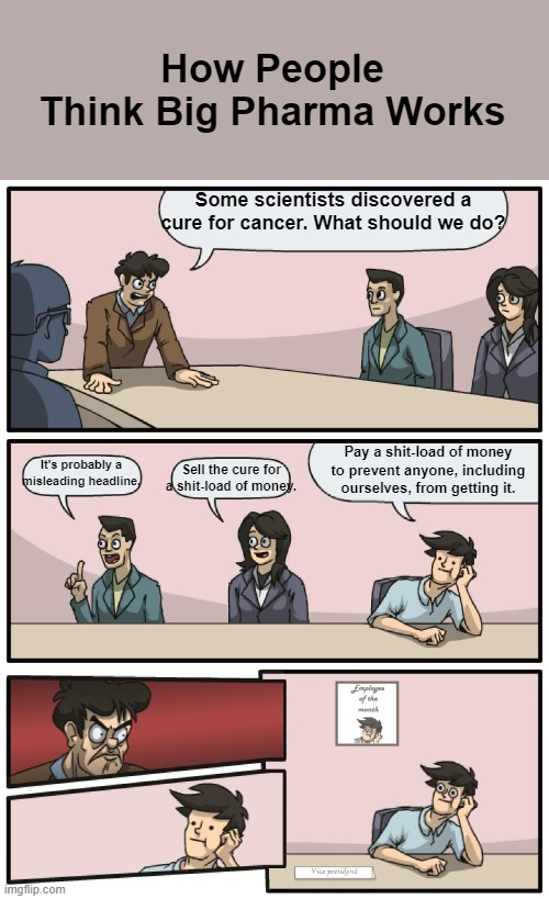How People Think Big Pharma Works Some scientists discovered a cure for cancer. What should we do? It's probably a misleading headline, Sell the cure for s----load of money. Pay a s----load of money to prevent anyone, including ourselves, from getting it. Employen month Vicepresident imgflip.com