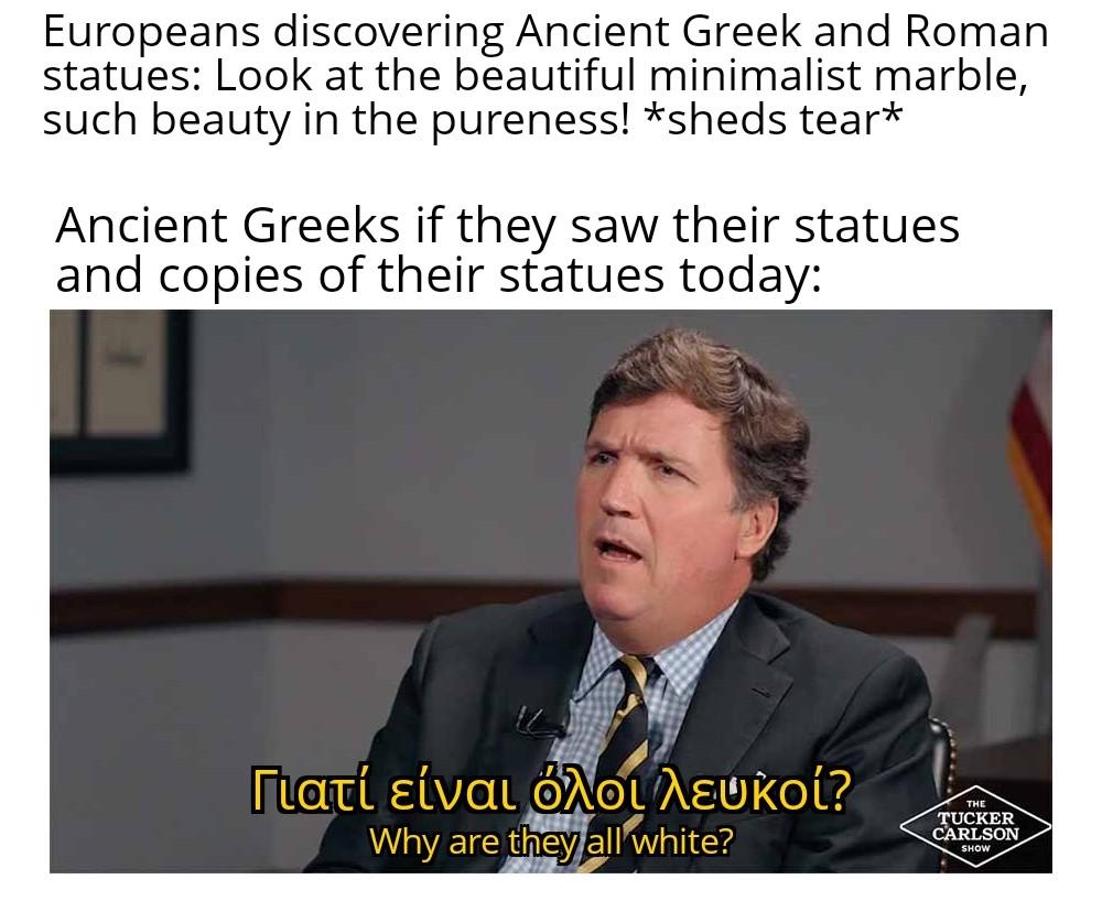 Europeans discovering Ancient Greek and Roman statues: Look at the beautiful minimalist marble, such beauty in the pureness! *sheds tear* Ancient Greeks if they saw their statues and copies of their statues today: Γιατί είναι όλοι λευκοί? Why are they all white? THE TUCKER CARLSON SHOW
