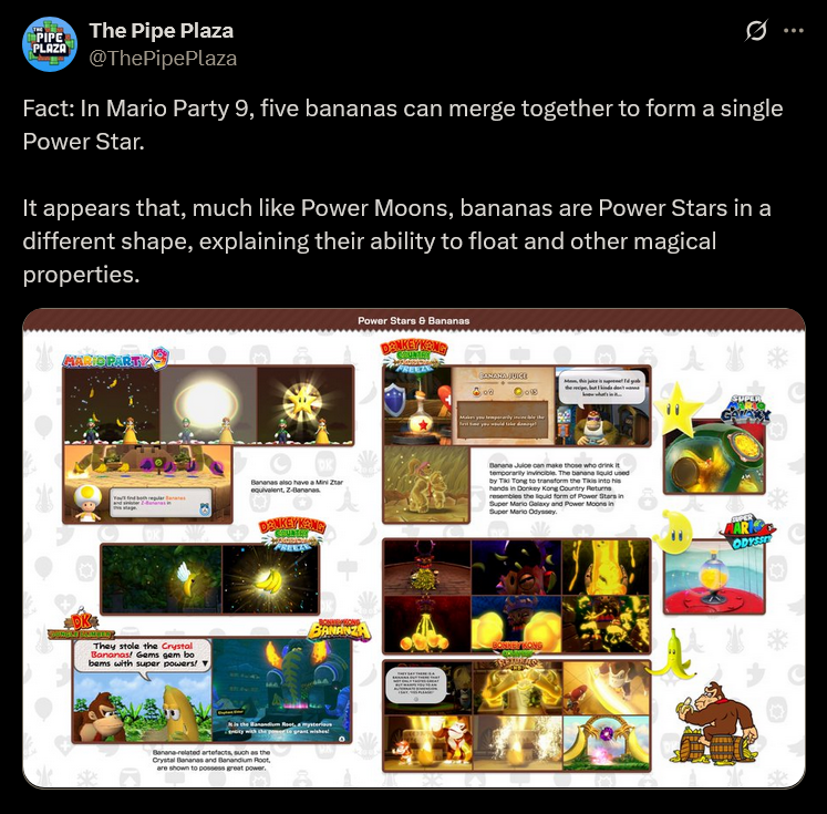 PIPE PLAZA The Pipe Plaza @ThePipePlaza 0 Fact: In Mario Party 9, five bananas can merge together to form a single Power Star. It appears that, much like Power Moons, bananas are Power Stars in a different shape, explaining their ability to float and other magical properties. Bananas also have a Mini Zar equivalent, Z-Bananas DONKEY KONG Power Stars & Bananas DONKEYKANG DK They stole the Crystal Bananas! Gems gem bo bems with super powers! ▼ BANANZA Banana-related artefacts, such as the Crystal Bananas and Banandium Root, are shown to possess great power. CONANA JUICE 08 Banana Juice can make those who drink it temporarily invincible. The banana liquid used by Tiki Tong to transform the Tikis into his hands in Donkey Kong Country Returns resembles the liquid form of Power Stars in Super Mario Galaxy and Power Moons in Super Mario Odyssey. AR ODYSS