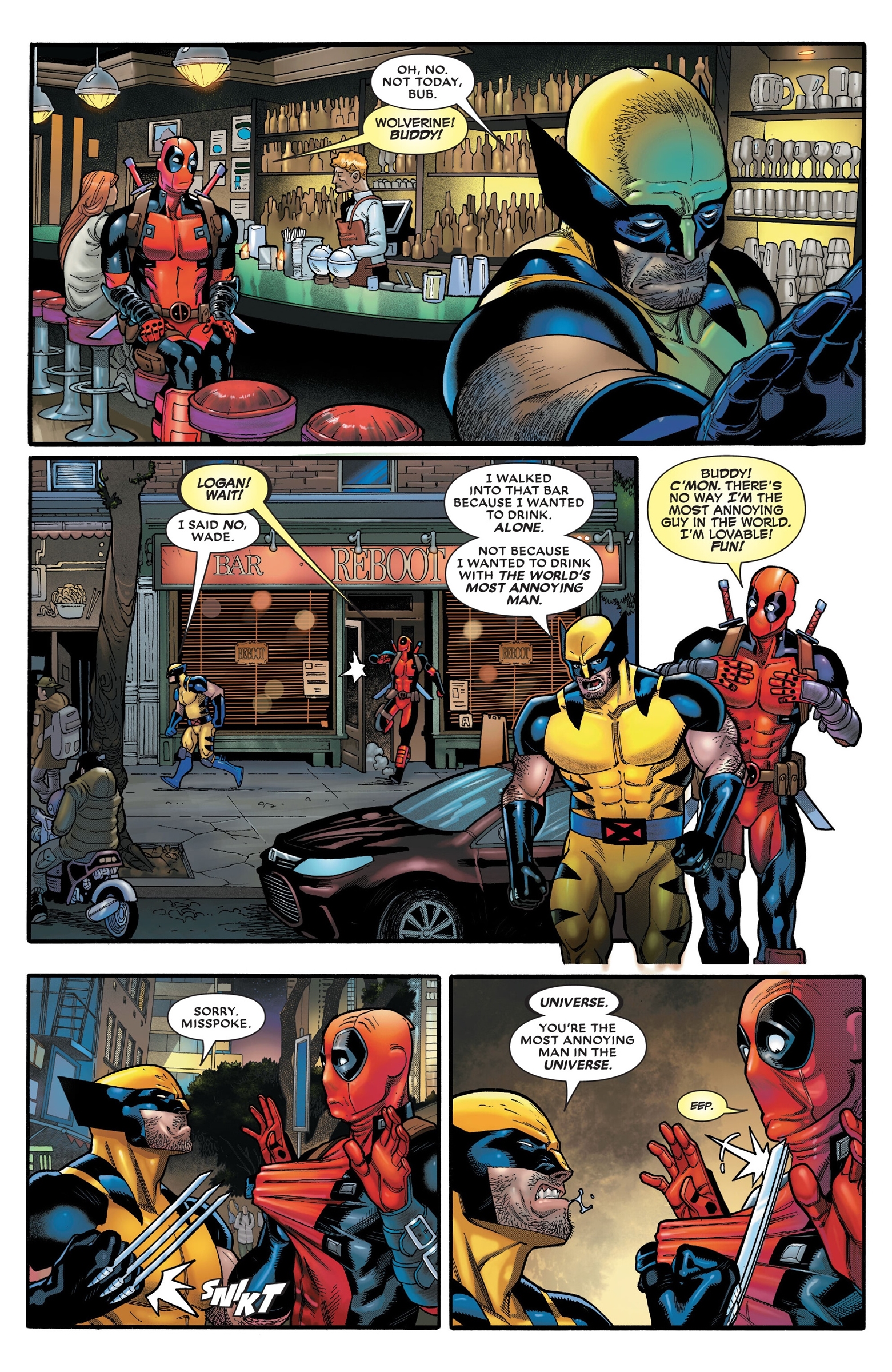 WAD ՈՐՈՒ OH, NO. NOT TODAY, BUB. WOLVERINE! BUDDY! 100D% LOGAN! WAIT! I SAID NO, WADE. BAR REBOOT I WALKED INTO THAT BAR BECAUSE I WANTED TO DRINK. ALONE. NOT BECAUSE I WANTED TO DRINK WITH THE WORLD'S MOST ANNOYING MAN. BUDDY! C'MON. THERE'S NO WAY I'M THE MOST ANNOYING GUY IN THE WORLD. I'M LOVABLE! FUN! SORRY. MISSPOKE. SKT REBOOT D 0 = 141 REBOOT UNIVERSE. YOU'RE THE MOST ANNOYING MAN IN THE UNIVERSE. EEP. 1