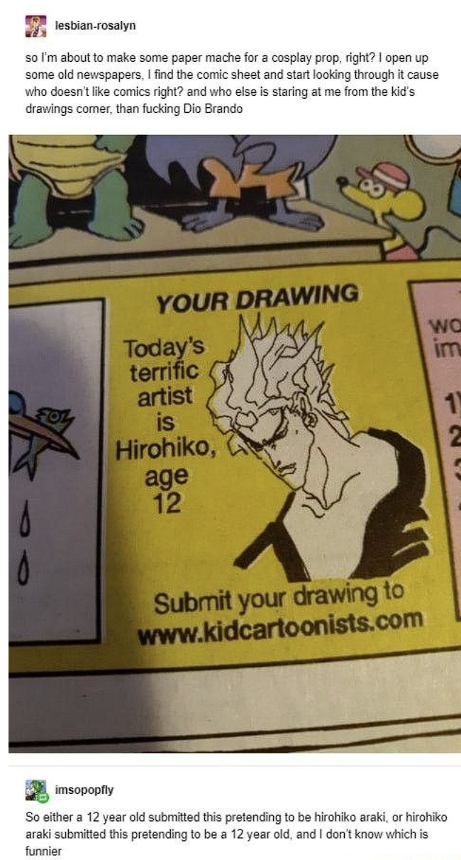 lesbian-rosalyn so I'm about to make some paper mache for a cosplay prop, right? I open up some old newspapers, I find the comic sheet and start looking through it cause who doesn't like comics right? and who else is staring at me from the kid's drawings corner, than f------ Dio Brando YOUR DRAWING Today's WO im terrific artist is 1 Hirohiko, 2 age 12 Submit your drawing to www.kidcartoonists.com imsopopfly So either a 12 year old submitted this pretending to be hirohiko araki, or hirohiko araki submitted this pretending to be a 12 year old, and I don't know which is funnier