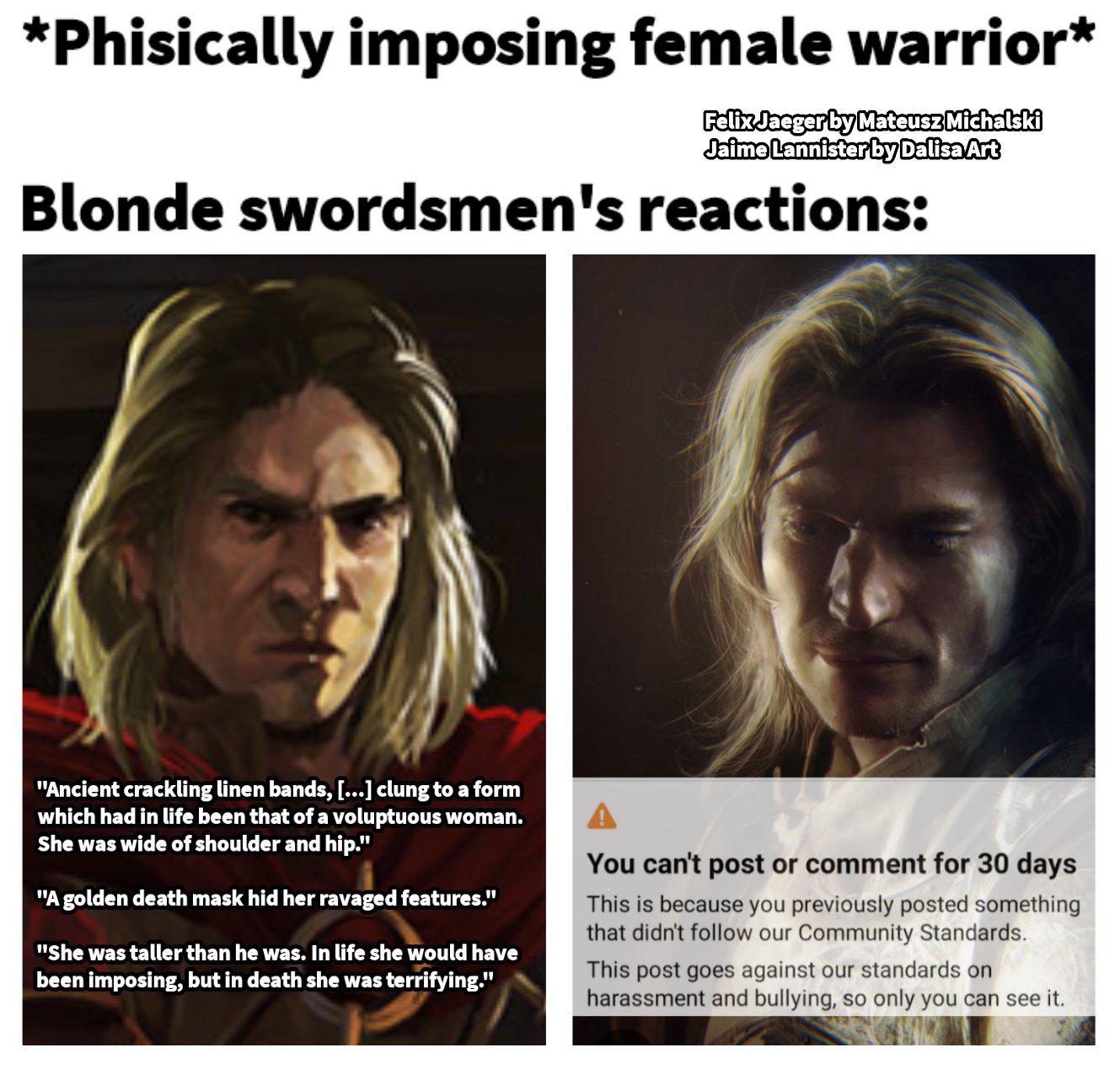 *Phisically imposing female warrior* Felix Jaeger by Mateusz Michalski Jaime Lannister by Dalisa Art Blonde swordsmen's reactions: "Ancient crackling linen bands, [...] clung to a form which had in life been that of a voluptuous woman. She was wide of shoulder and hip." "A golden death mask hid her ravaged features." "She was taller than he was. In life she would have been imposing, but in death she was terrifying." You can't post or comment for 30 days This is because you previously posted something that didn't follow our Community Standards. This post goes against our standards on harassment and bullying, so only you can see it.
