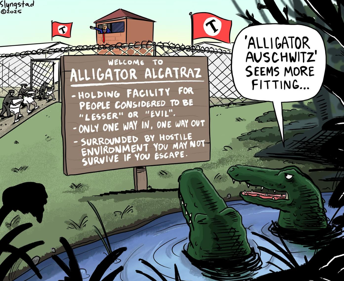 Slyngstad ©2025 WELCOME TO ALLIGATOR ALCATRAZ -HOLDING FACILITY FOR PEOPLE CONSIDERED TO BE "LESSER" OR "EVIL". -ONLY ONE WAY IN, ONE WAY OUT - - SURROUNDED BY HOSTILE ENVIRONMENT YOU MAY NOT SURVIVE IF YOU ESCAPE. T 'ALLIGATOR AUSCHWITZ' SEEMS MORE FITTING...