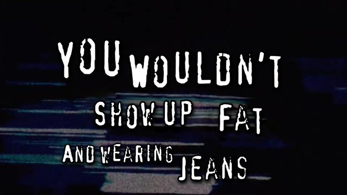 YOU WOULDN'T SHOW UP FAT AND WEARING JEANS