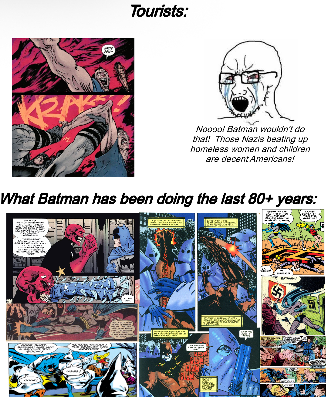 WHITE POW-- Tourists: Noooo! Batman wouldn't do that! Those Nazis beating up homeless women and children are decent Americans! What Batman has been doing the last 80+ years: OF COURSE, MN MOTINATIONS AREN'T ENTIRELY SIMON Ake. EVERYONE NEEDS A HOBBY, SOME PEOPLE SAL SOME PEOPLE PLAY TENNIS, SOME PEOPLE PLAY POLO. GUESS WE CAN CALL THE G-MEN NOW...AND CUR FRIENDS FROM THE NEWSREEL COMPANY, IMAGINE... BEATEN BY THEIR OWN, SWASTIKA SINCE THE AMERICAN GOVERNMENT HAS CHOSEN TO KEEP THIS WEAPON A SECRET FROM THE PEOPLE, THEY WILL NATURALLY ACCUME IS SOME NAZI SUPER-BONES THE RESULTANT DESTRUCTION WILL SO DEMORALIZE AMERICA THAT YOUR TROOPS WILL CRUMPLE BEFORE THE LAST, HEROIC SURGE OF THE ARMIES OF THE THIRD 300 GOOD SHOT, BATMAN AND NOT A SECOND TOO SOON! TA TATA TAAAAL THE CAVALRY HAS ARRIVED! OOOF! UGGG! I THINK MOT. WE COULD PASS SOME COMMENT ABOUT "BETTER LATE THAN NEVER --BUT SOMEHOW I DON'T THINK YOU'D APPRECIATE IT, RAY! WHICH SOME MIGHT SAY PUTS ME IN THE SAME MORAL 200 AS THESE HOODED LOGERS. HES WEARING A BULLETPROOFR VESTY ANY HORRY IS PRESSING UP LIKE A MASKED MANAC AND BEATING DE LIVING DAYLIGHTS OUT OF PEOPLE 2 DON'T LIKE. CLAM BLAM BUT IF I START CRYS ABOUT THAT TM IN DEEP TROUBLE WHAT THE HELL S THAT? FINISHED! VE SURRENDER! BATMAN /