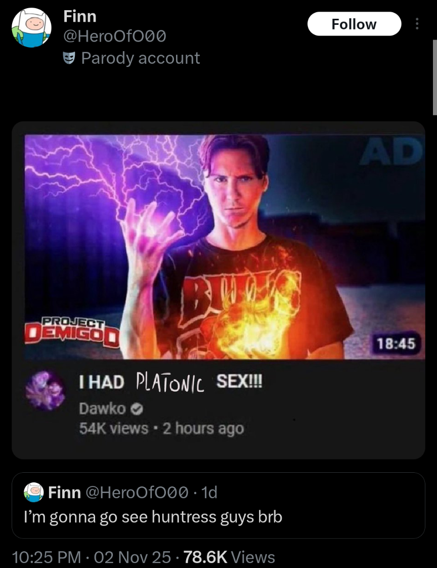 Finn @HeroOf000 Parody account Follow AD PROJECT EMIGOD I HAD PLATONIC SEX!!! Dawko 54K views • 2 hours ago 18:45 Finn @HeroOf000. 1d I'm gonna go see huntress guys brb 10:25 PM - 02 Nov 25 - 78.6K Views .