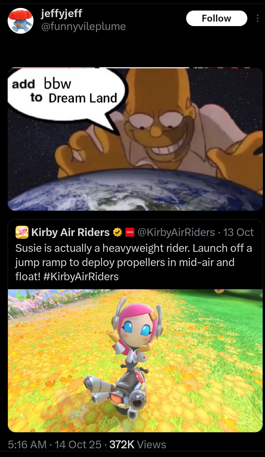 jeffyjeff @funnyvileplume add bbw to Dream Land Kirby Air Riders Follow @KirbyAirRiders · 13 Oct Susie is actually a heavyweight rider. Launch off a jump ramp to deploy propellers in mid-air and float! #KirbyAirRiders 5:16 AM 14 Oct 25 372K Views