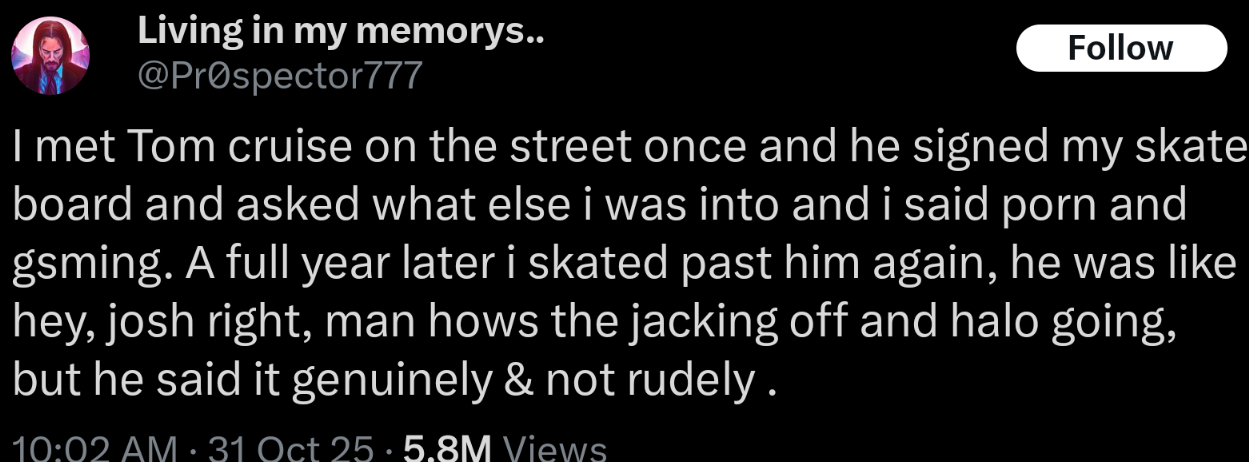 Living in my memorys.. @Prospector777 Follow I met Tom cruise on the street once and he signed my skate board and asked what else i was into and i said p--- and gsming. A full year later i skated past him again, he was like hey, josh right, man hows the jacking off and halo going, but he said it genuinely & not rudely. 10:02 AM 31 Oct 25.5.8M Views