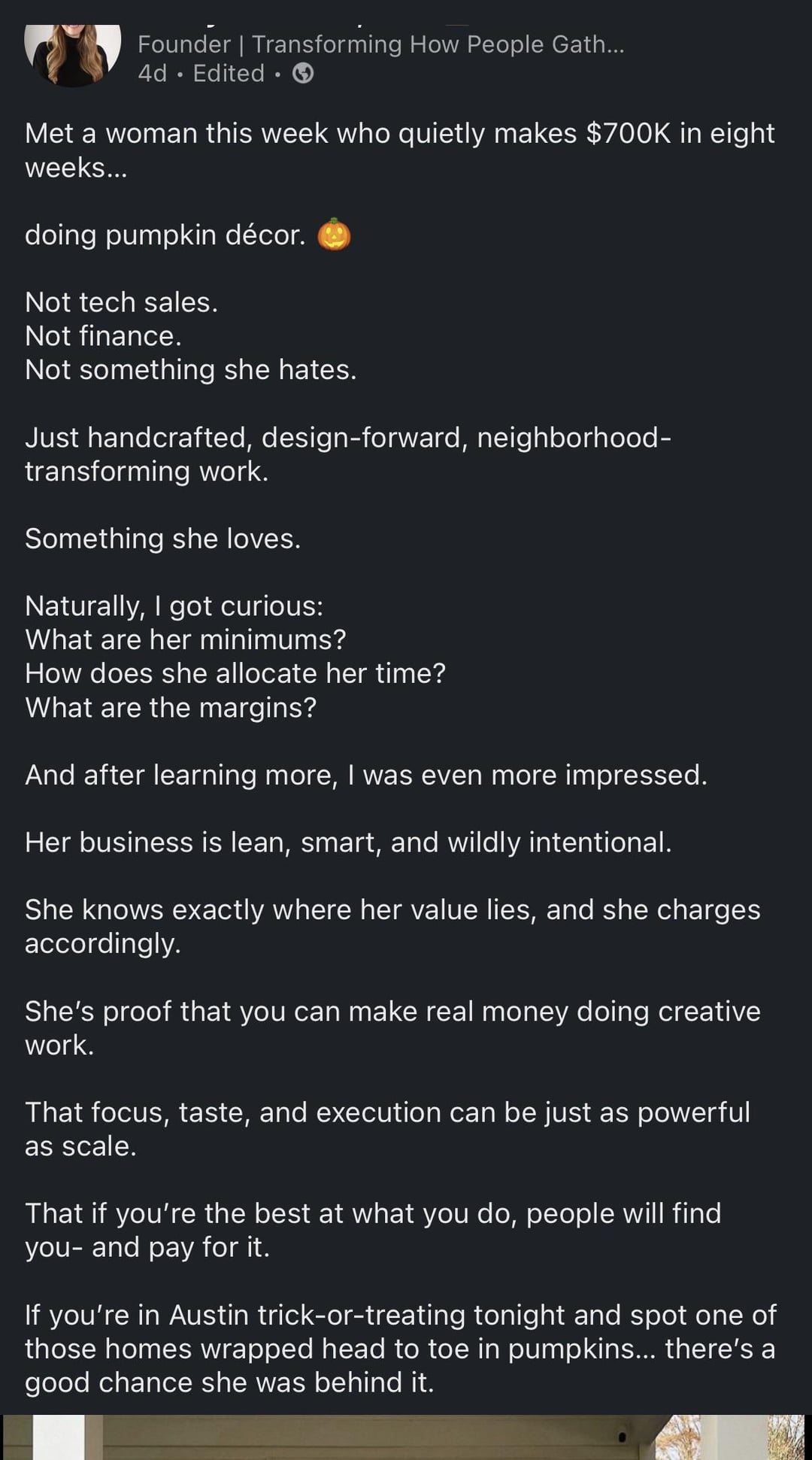 Founder | Transforming How People Gath... 4d Edited. Met a woman this week who quietly makes $700K in eight weeks... doing pumpkin décor. Not tech sales. Not finance. Not something she hates. Just handcrafted, design-forward, neighborhood- transforming work. Something she loves. Naturally, I got curious: What are her minimums? How does she allocate her time? What are the margins? And after learning more, I was even more impressed. Her business is lean, smart, and wildly intentional. She knows exactly where her value lies, and she charges accordingly. She's proof that you can make real money doing creative work. That focus, taste, and execution can be just as powerful as scale. That if you're the best at what you do, people will find you- and pay for it. If you're in Austin trick-or-treating tonight and spot one of those homes wrapped head to toe in pumpkins... there's a good chance she was behind it.