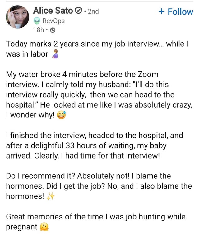 Alice Sato · 2nd RevOps 18h⚫ + Follow Today marks 2 years since my job interview... while I was in labor 2 My water broke 4 minutes before the Zoom interview. I calmly told my husband: "I'll do this interview really quickly, then we can head to the hospital." He looked at me like I was absolutely crazy, I wonder why! I finished the interview, headed to the hospital, and after a delightful 33 hours of waiting, my baby arrived. Clearly, I had time for that interview! Do I recommend it? Absolutely not! I blame the hormones. Did I get the job? No, and I also blame the hormones! Great memories of the time I was job hunting while pregnant