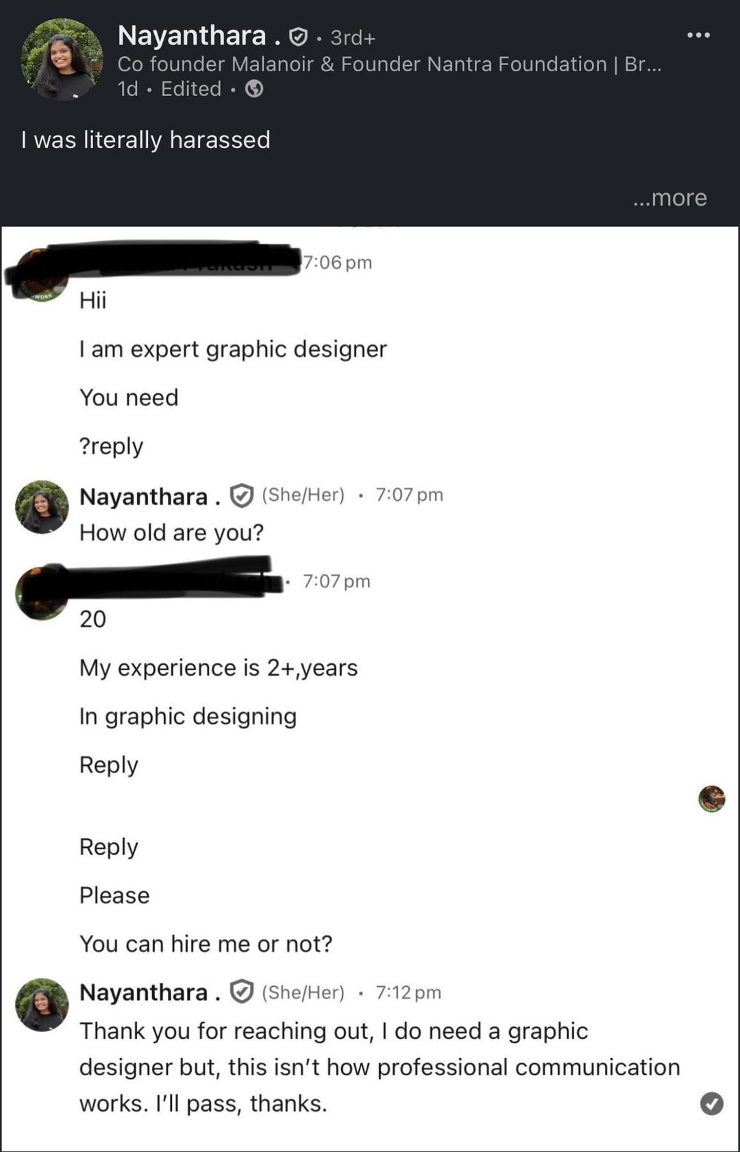 Nayanthara. · 3rd+ Co founder Malanoir & Founder Nantra Foundation | Br... 1d Edited I was literally harassed 7:06 pm Hii I am expert graphic designer You need ?reply Nayanthara (She/Her) How old are you? • 7:07 pm 7:07 pm 20 My experience is 2+,years In graphic designing Reply Reply Please You can hire me or not? Nayanthara (She/Her) 7:12 pm ...more Thank you for reaching out, I do need a graphic designer but, this isn't how professional communication works. I'll pass, thanks.