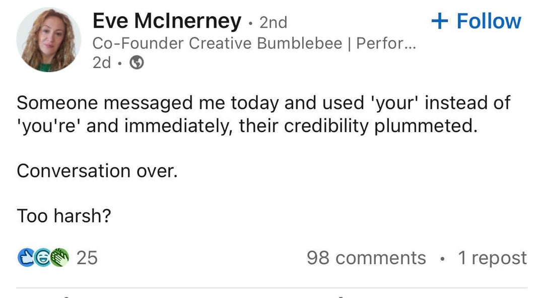 Eve McInerney - 2nd Co-Founder Creative Bumblebee | Perfor... 2d.→ + Follow Someone messaged me today and used 'your' instead of 'you're' and immediately, their credibility plummeted. Conversation over. Too harsh? CG 25 98 comments • 1 repost