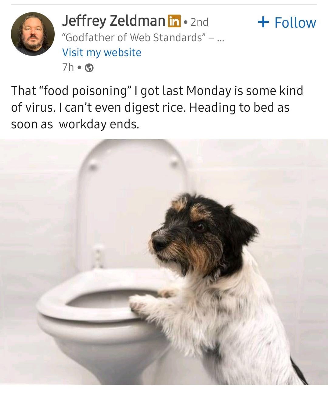 Jeffrey Zeldman in ⚫ 2nd "Godfather of Web Standards" - Visit my website 7h⚫ + Follow That "food poisoning" I got last Monday is some kind of virus. I can't even digest rice. Heading to bed as soon as workday ends.