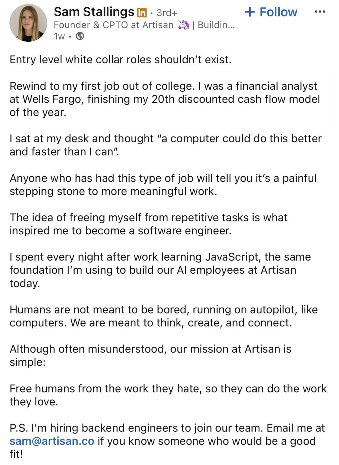Sam Stallings in ⚫ 3rd+ Founder & CPTO at Artisan 1w •. + Follow | Buildin... Entry level white collar roles shouldn't exist. Rewind to my first job out of college. I was a financial analyst at Wells Fargo, finishing my 20th discounted cash flow model of the year. I sat at my desk and thought "a computer could do this better and faster than I can". Anyone who has had this type of job will tell you it's a painful stepping stone to more meaningful work. The idea of freeing myself from repetitive tasks is what inspired me to become a software engineer. I spent every night after work learning JavaScript, the same foundation I'm using to build our Al employees at Artisan today. Humans are not meant to be bored, running on autopilot, like computers. We are meant to think, create, and connect. Although often misunderstood, our mission at Artisan is simple: Free humans from the work they hate, so they can do the work they love. P.S. I'm hiring backend engineers to join our team. Email me at sam@artisan.co if you know someone who would be a good fit!