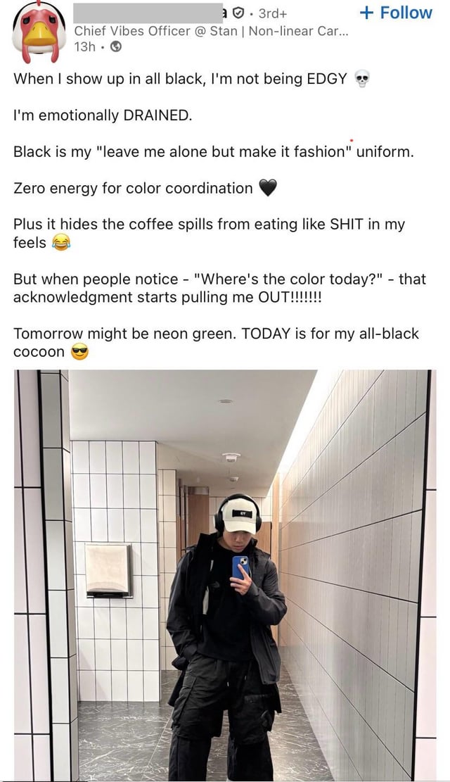 3rd+ Chief Vibes Officer @ Stan | Non-linear Car... 13h + Follow When I show up in all black, I'm not being EDGY I'm emotionally DRAINED. Black is my "leave me alone but make it fashion" uniform. Zero energy for color coordination Plus it hides the coffee spills from eating like S--- in my feels But when people notice - "Where's the color today?" - that acknowledgment starts pulling me OUT!!!!!!!! Tomorrow might be neon green. TODAY is for my all-black cocoon