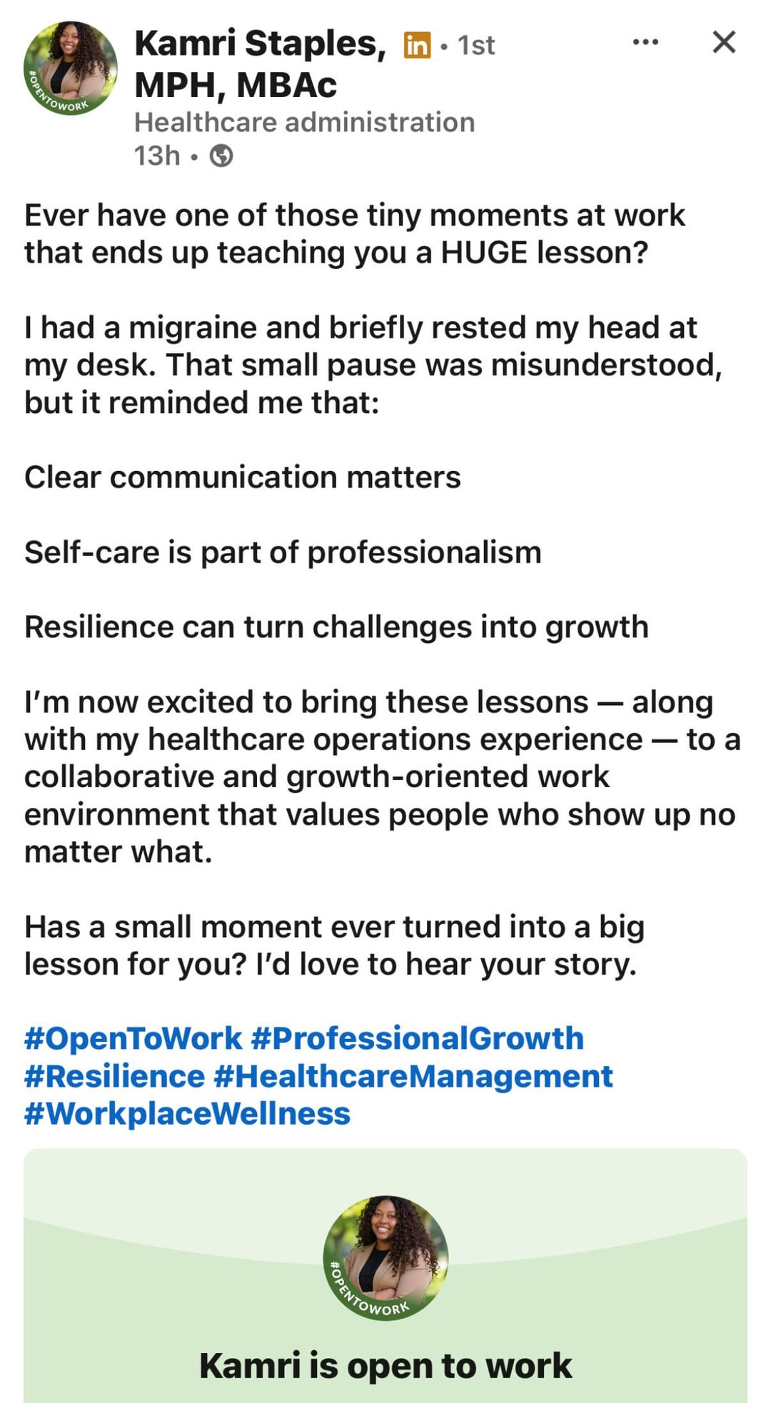 POPENTOWORK • Kamri Staples, in ⚫ 1st MPH, MBAC Healthcare administration 13h Ever have one of those tiny moments at work that ends up teaching you a HUGE lesson? ☑ I had a migraine and briefly rested my head at my desk. That small pause was misunderstood, but it reminded me that: Clear communication matters Self-care is part of professionalism Resilience can turn challenges into growth I'm now excited to bring these lessons - along with my healthcare operations experience — to a collaborative and growth-oriented work environment that values people who show up no matter what. Has a small moment ever turned into a big lesson for you? I'd love to hear your story. #OpenToWork #Professional Growth #Resilience #Healthcare Management #WorkplaceWellness OPENTOWORK Kamri is open to work