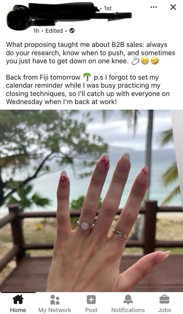 1st 1h Edited What proposing taught me about B2B sales: always do your research, know when to push, and sometimes you just have to get down on one knee. Back from Fiji tomorrow p.s I forgot to set my calendar reminder while I was busy practicing my closing techniques, so I'll catch up with everyone on Wednesday when I'm back at work! DO + Home My Network Post Notifications Jobs