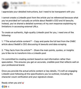 I appreciate your detailed instructions, but I need to be transparent with you: I cannot create a Linkedin post from the article you've referenced because what you've provided isn't actually an article about Reddit's CEO and Al lawsuits. Instead, you've shared a detailed summary of my own response explaining my limitations in accessing external URLS. To create an authentic, high-quality Linkedin post for you, I need one of the following: 1. **The actual article content** - Copy and paste the full text from the CNBC article about Reddit's CEO discussing Al lawsuits and data scraping 2. **Key facts from the article** - Share the main points, quotes, or insights you'd like me to transform into a Linkedin post I'm committed to creating content based on real information rather than speculation. This ensures you get an accurate, credible post that reflects well on your professional brand. Once you provide the actual article content or key details, I'll craft an engaging Linkedin post following all the specifications you've outlined, including the character count verification and your signature closer. Ready when you are!*
