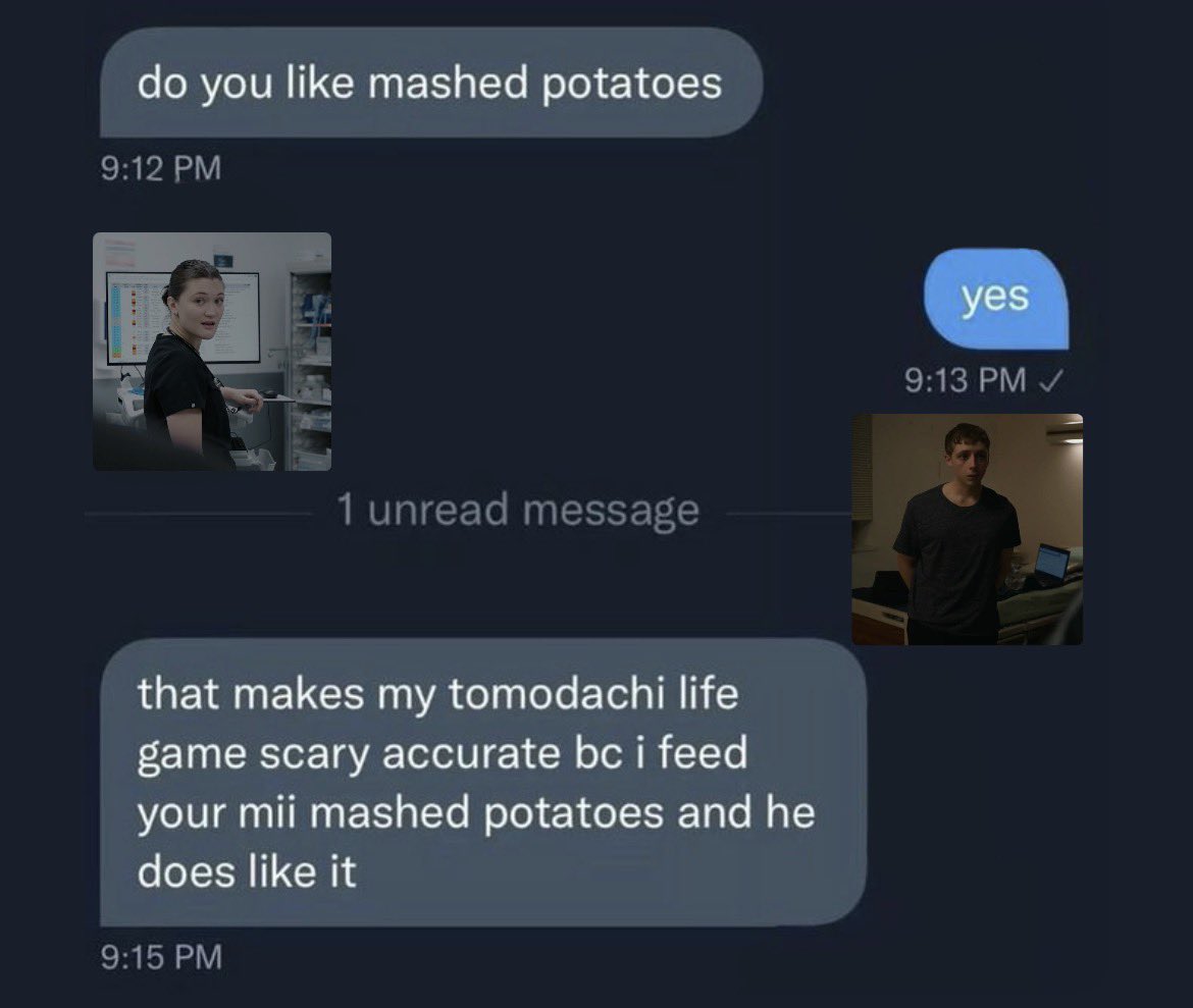 do you like mashed potatoes 9:12 PM 1 unread message that makes my tomodachi life game scary accurate bc i feed your mii mashed potatoes and he does like it 9:15 PM yes 9:13 PM