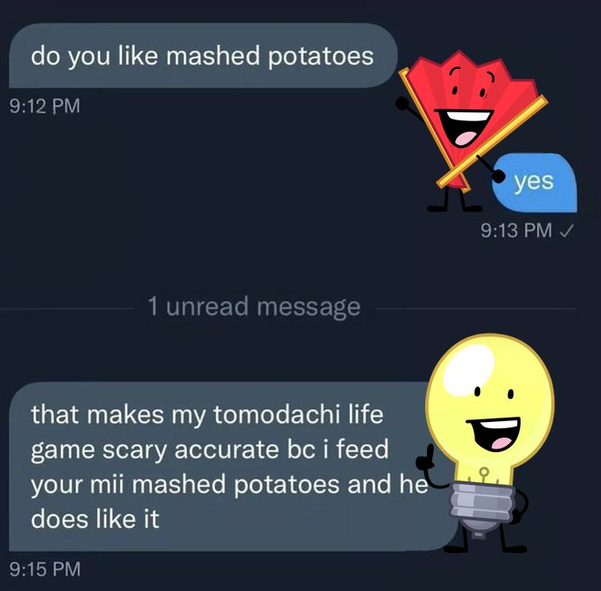 do you like mashed potatoes 9:12 PM 1 unread message yes 9:13 PM ✓ :D that makes my tomodachi life game scary accurate bc i feed your mii mashed potatoes and he does like it 9:15 PM