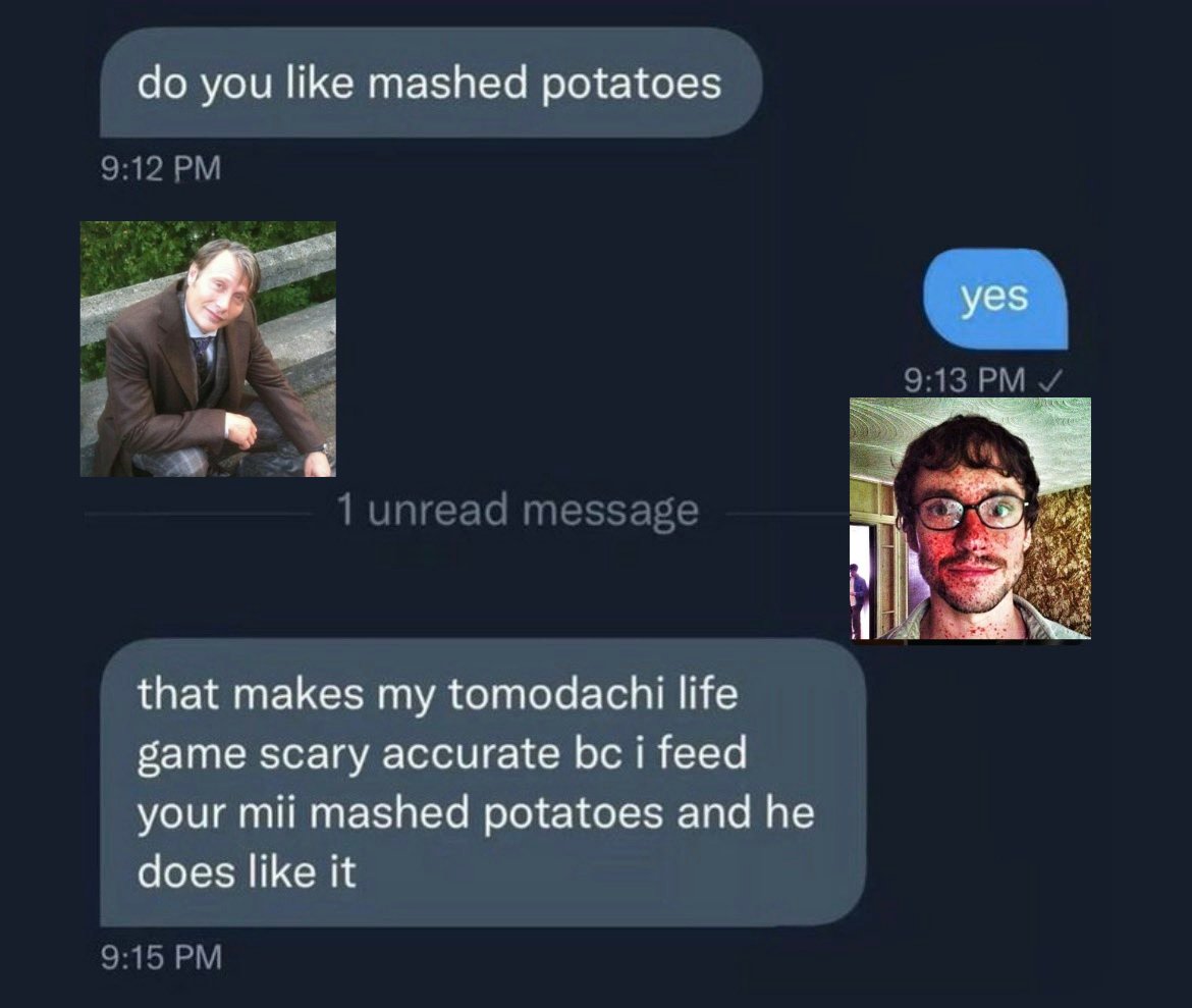 do you like mashed potatoes 9:12 PM 1 unread message that makes my tomodachi life game scary accurate bc i feed your mii mashed potatoes and he does like it 9:15 PM yes 9:13 PM