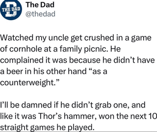 THE DAD The Dad @thedad Watched my uncle get crushed in a game of cornhole at a family picnic. He complained it was because he didn't have a beer in his other hand "as a counterweight." I'll be damned if he didn't grab one, and like it was Thor's hammer, won the next 10 straight games he played.