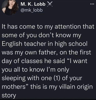 M. K. Lobb X @mk_lobb It has come to my attention that some of you don't know my English teacher in high school was my own father, on the first day of classes he said "I want you all to know I'm only sleeping with one (1) of your mothers" this is my villain origin story