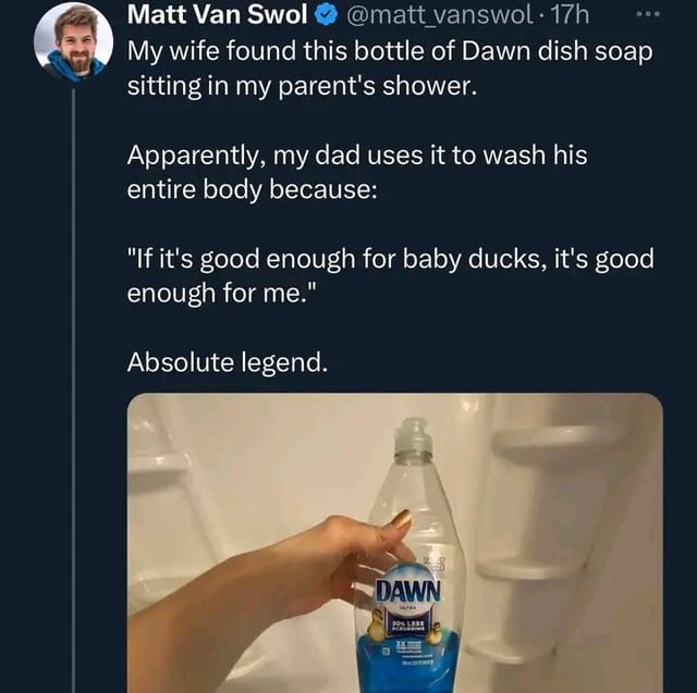 Matt Van Swol @matt_vanswol. 17h My wife found this bottle of Dawn dish soap sitting in my parent's shower. Apparently, my dad uses it to wash his entire body because: "If it's good enough for baby ducks, it's good enough for me." Absolute legend. DAWN