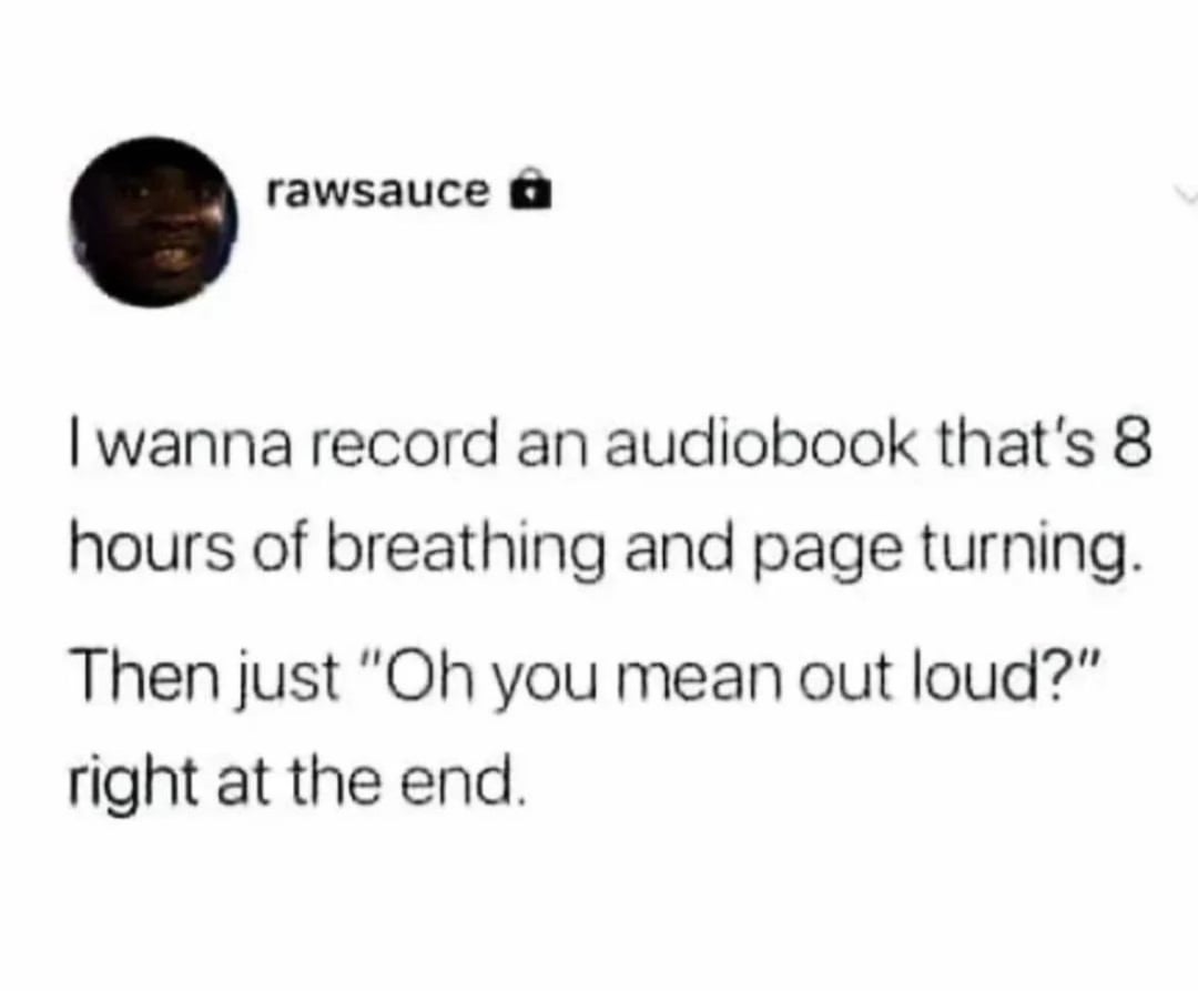 rawsauce I wanna record an audiobook that's 8 hours of breathing and page turning. Then just "Oh you mean out loud?" right at the end.