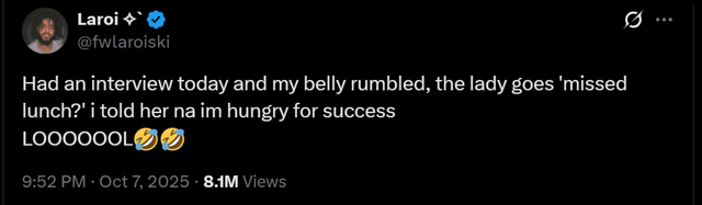 . Laroi @fwlaroiski Had an interview today and my belly rumbled, the lady goes 'missed lunch?' i told her na im hungry for success LOOOOOOL 9:52 PM Oct 7, 2025 • 8.1M Views