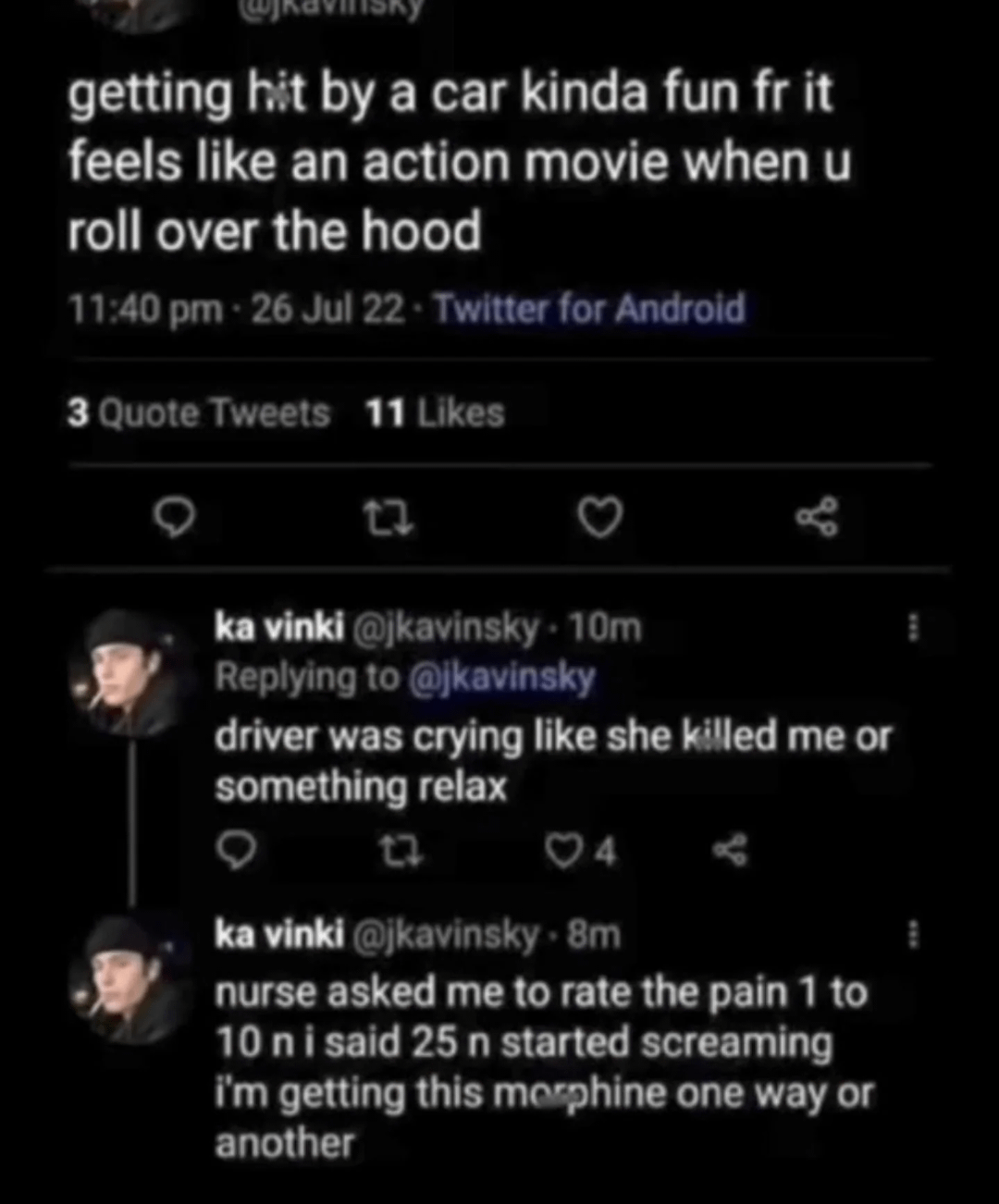 getting hit by a car kinda fun fr it feels like an action movie when u roll over the hood 11:40 pm - 26 Jul 22 - Twitter for Android 3 Quote Tweets 11 Likes 27 ka vinki @jkavinsky-10m Replying to @jkavinsky driver was crying like she killed me or something relax 27 04 - ka vinki @jkavinsky. 8m nurse asked me to rate the pain 1 to 10 ni said 25 n started screaming I'm getting this morphine one way or another