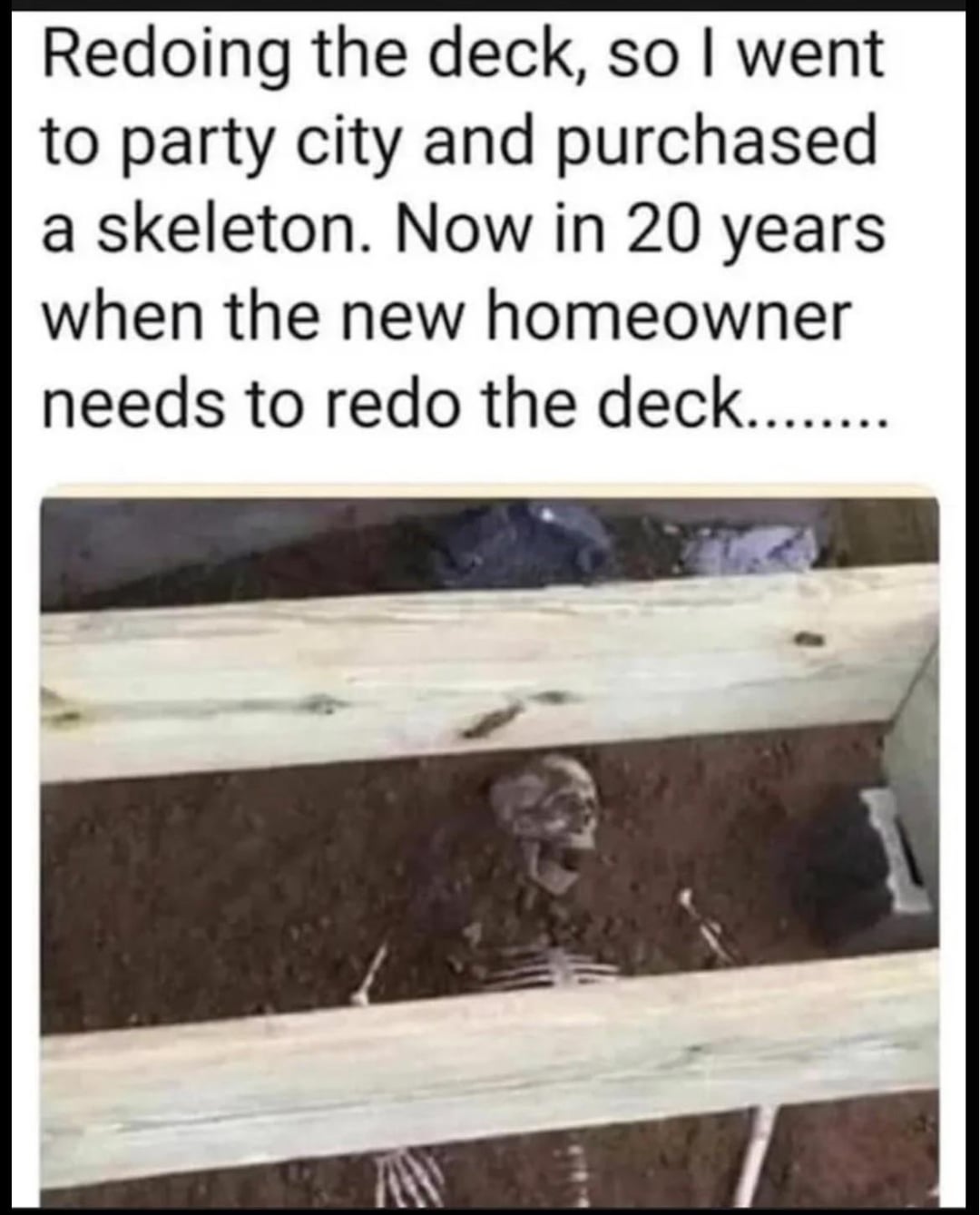 Redoing the deck, so I went. to party city and purchased. a skeleton. Now in 20 years. when the new homeowner needs to redo the deck.........