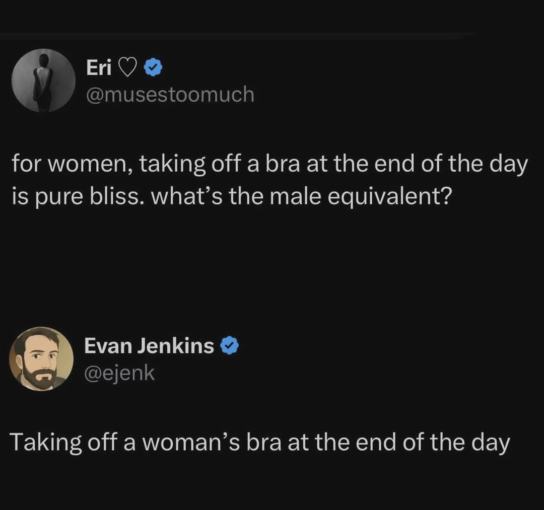 Eri❤❤ @musestoomuch for women, taking off a bra at the end of the day is pure bliss. what's the male equivalent? Evan Jenkins → @ejenk Taking off a woman's bra at the end of the day