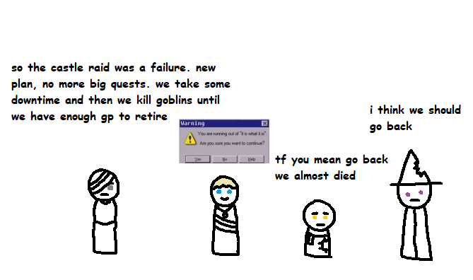 so the castle raid was a failure. new plan, no more big quests. we take some downtime and then we kill goblins until we have enough gp to retire Varning x You are running out of "what" Are you sure you want to continue? i think we should go back +f you mean go back we almost died