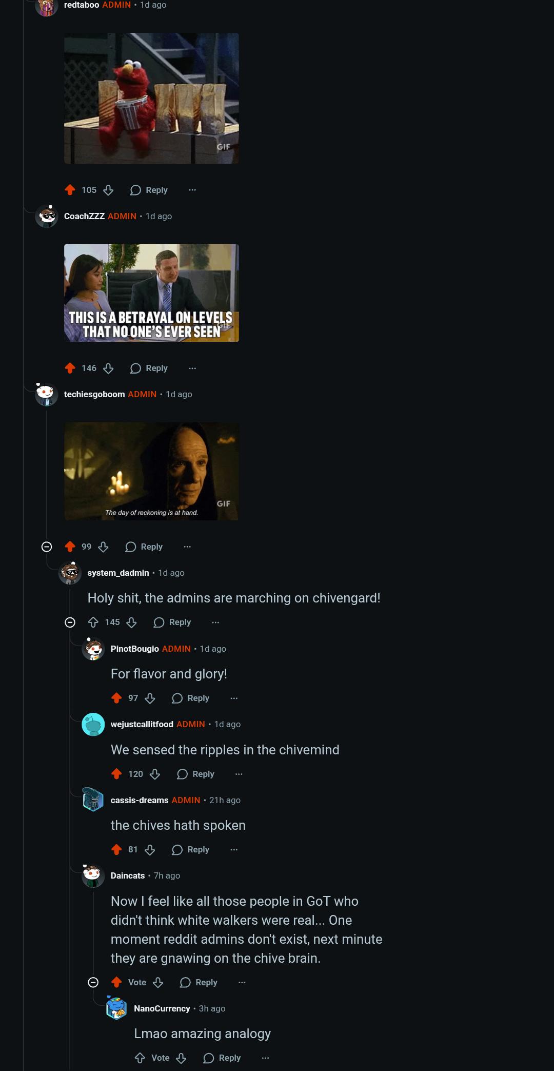 redtaboo ADMIN ⚫ 1d ago 105 Reply SAY CoachZZZ ADMIN 1d ago GIF THIS IS A BETRAYAL ON LEVELS THAT NO ONE'S EVER SEEN 146 Reply techiesgoboom ADMIN ⚫ 1d ago 99 The day of reckoning is at hand. Reply GIF system_dadmin · 1d ago H--------, the admins are marching on chivengard! 145 Reply PinotBougio ADMIN. 1d ago For flavor and glory! 97 Reply wejustcallitfood ADMIN 1d ago We sensed the ripples in the chivemind 120 Reply cassis-dreams ADMIN 21h ago the chives hath spoken 81 Reply Daincats 7h ago Now I feel like all those people in GoT who didn't think white walkers were real... One moment reddit admins don't exist, next minute they are gnawing on the chive brain. Vote > Reply NanoCurrency • 3h ago Lmao amazing analogy ↑ Vote Reply