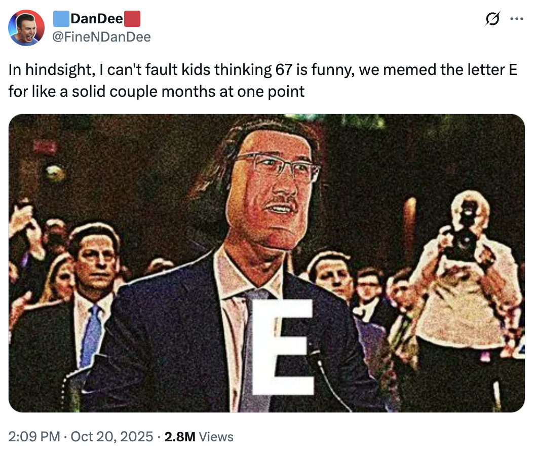 DanDee @FineNDanDee ... In hindsight, I can't fault kids thinking 67 is funny, we memed the letter E for like a solid couple months at one point 2:09 PM Oct 20, 2025 2.8M Views E