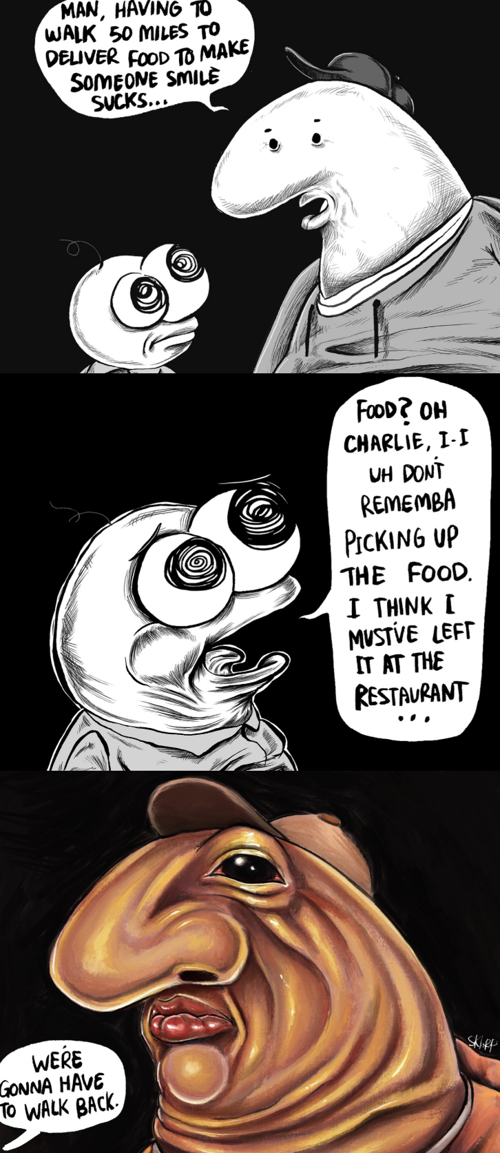 MAN, HAVING TO WALK 50 MILES TO DELIVER FOOD TO MAKE SOMEONE SMILE SUCKS... WERE GONNA HAVE TO WALK BACK. FOOD? OH CHARLIE, I-I UH DONT REMEMBA PICKING UP THE FOOD. I THINK I MUSTVE LEFT IT AT THE RESTAURANT Skipp