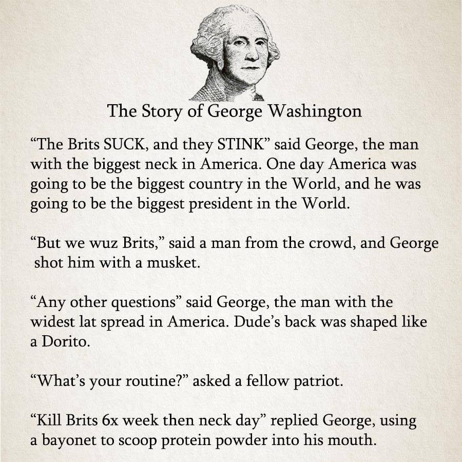 The Story of George Washington "The Brits SUCK, and they STINK" said George, the man with the biggest neck in America. One day America was going to be the biggest country in the World, and he was going to be the biggest president in the World. "But we wuz Brits," said a man from the crowd, and George shot him with a musket. "Any other questions" said George, the man with the widest lat spread in America. Dude's back was shaped like a Dorito. "What's your routine?" asked a fellow patriot. "Kill Brits 6x week then neck day" replied George, using a bayonet to scoop protein powder into his mouth.