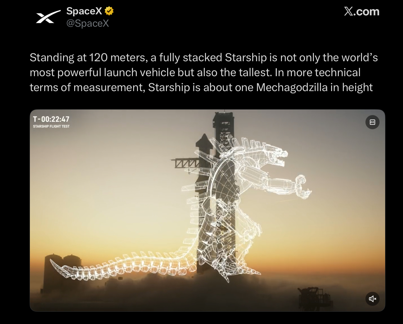 SpaceX⭑> @SpaceX X.com Standing at 120 meters, a fully stacked Starship is not only the world's most powerful launch vehicle but also the tallest. In more technical terms of measurement, Starship is about one Mechagodzilla in height T-00:22:47 STARSHIP FLIGHT TEST www CC