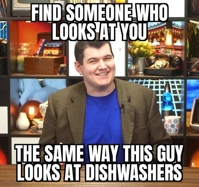 FIND SOMEONE WHO LOOKS AT YOU THE SAME WAY THIS GUY LOOKS AT DISHWASHERS