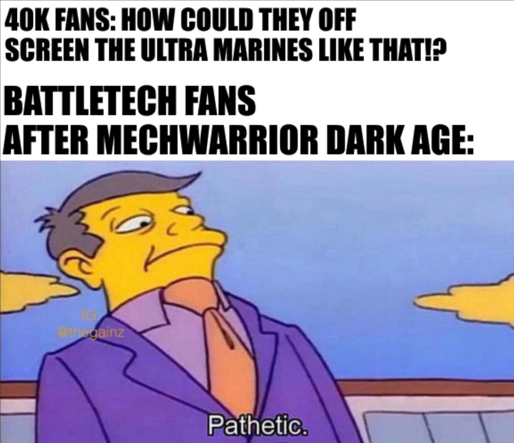 40K FANS: HOW COULD THEY OFF SCREEN THE ULTRA MARINES LIKE THAT!? BATTLETECH FANS AFTER MECHWARRIOR DARK AGE: IG @thegainz Pathetic.
