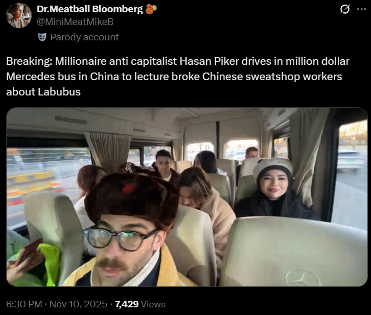 Dr.Meatball Bloomberg @MiniMeatMikeB Parody account 0 Breaking: Millionaire anti capitalist Hasan Piker drives in million dollar Mercedes bus in China to lecture broke Chinese sweatshop workers about Labubus 6:30 PM - Nov 10, 2025 7,429 Views
