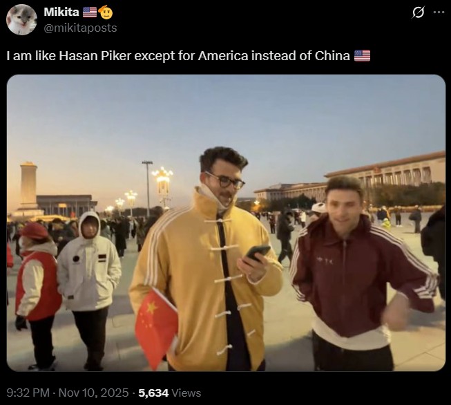Mikita @mikitaposts I am like Hasan Piker except for America instead of China 9:32 PM - Nov 10, 2025 -5,634 Views